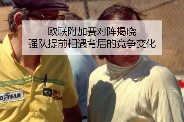 欧联附加赛对阵揭晓 强队提前相遇背后的竞争变化