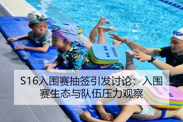 S16入围赛抽签引发讨论：入围赛生态与队伍压力观察